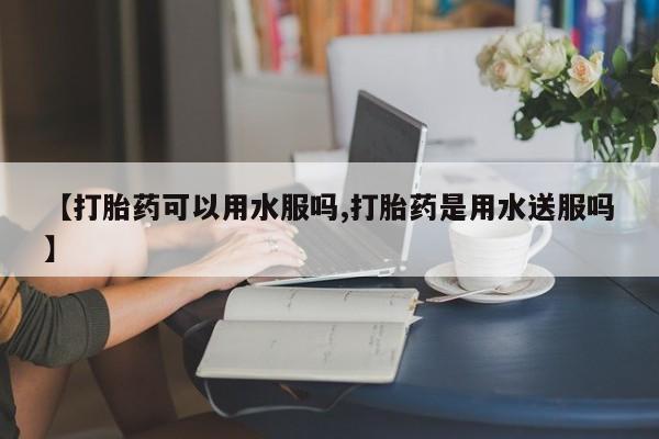网上如何购买堕胎药【打胎药可以用水服吗,打胎药是用水送服吗】