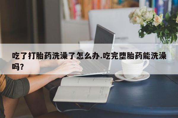网上如何购买堕胎药吃了打胎药洗澡了怎么办.吃完堕胎药能洗澡吗？