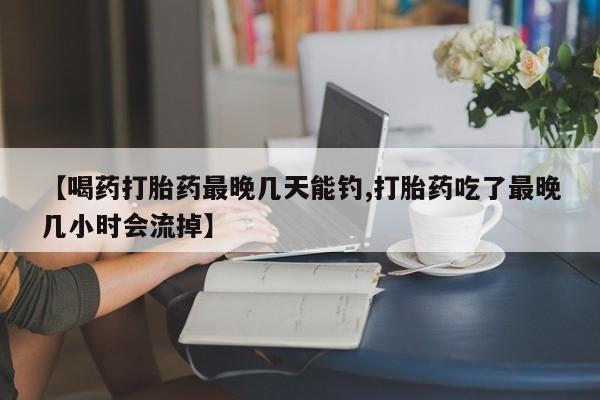 网上如何购买堕胎药【喝药打胎药最晚几天能钓,打胎药吃了最晚几小时会流掉】