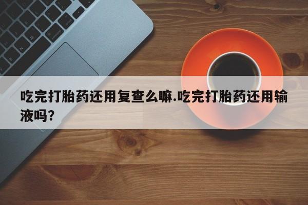 网上如何购买堕胎药吃完打胎药还用复查么嘛.吃完打胎药还用输液吗？