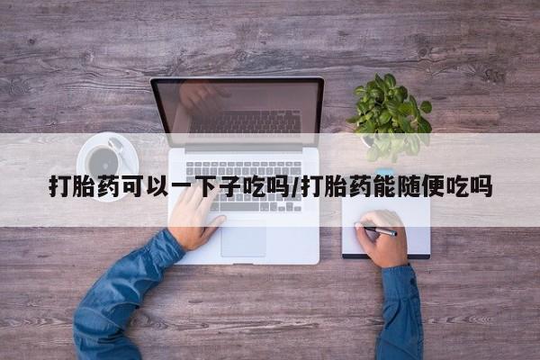 网上如何购买堕胎药打胎药可以一下子吃吗/打胎药能随便吃吗