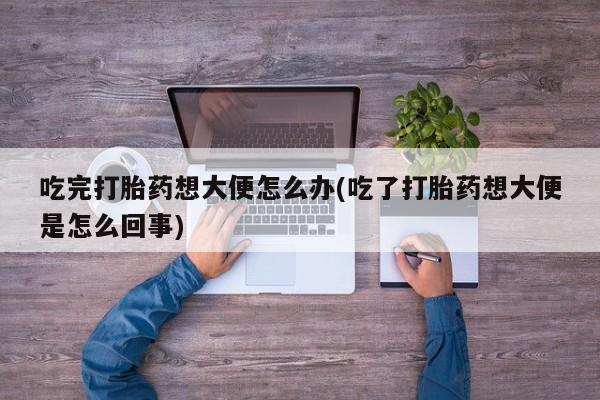 网上如何购买堕胎药吃完打胎药想大便怎么办(吃了打胎药想大便是怎么回事)