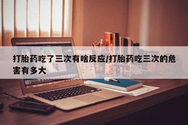 网上如何购买堕胎药打胎药吃了三次有啥反应/打胎药吃三次的危害有多大