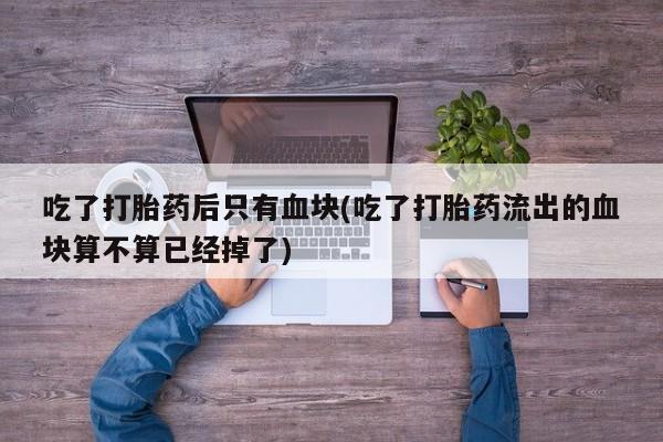 网上如何购买堕胎药吃了打胎药后只有血块(吃了打胎药流出的血块算不算已经掉了)