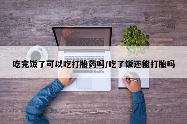 网上如何购买堕胎药吃完饭了可以吃打胎药吗/吃了饭还能打胎吗