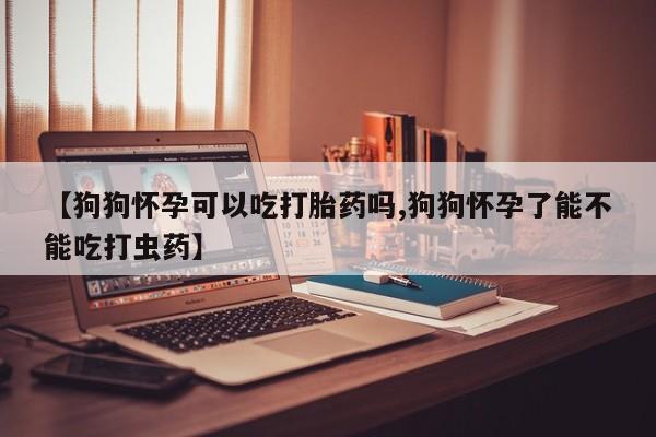 网上如何购买堕胎药【狗狗怀孕可以吃打胎药吗,狗狗怀孕了能不能吃打虫药】