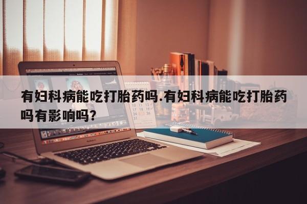 网上如何购买堕胎药有妇科病能吃打胎药吗.有妇科病能吃打胎药吗有影响吗？