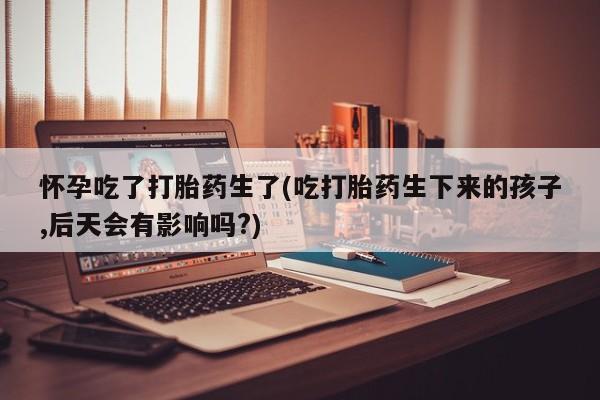 网上如何购买堕胎药怀孕吃了打胎药生了(吃打胎药生下来的孩子,后天会有影响吗?)