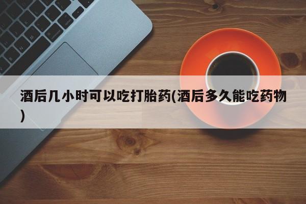 网上如何购买堕胎药酒后几小时可以吃打胎药(酒后多久能吃药物)