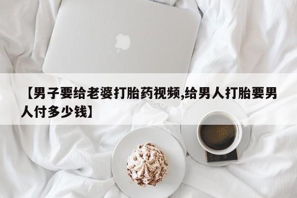 网上如何购买堕胎药【男子要给老婆打胎药视频,给男人打胎要男人付多少钱】
