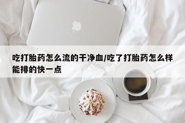 网上如何购买堕胎药吃打胎药怎么流的干净血/吃了打胎药怎么样能排的快一点