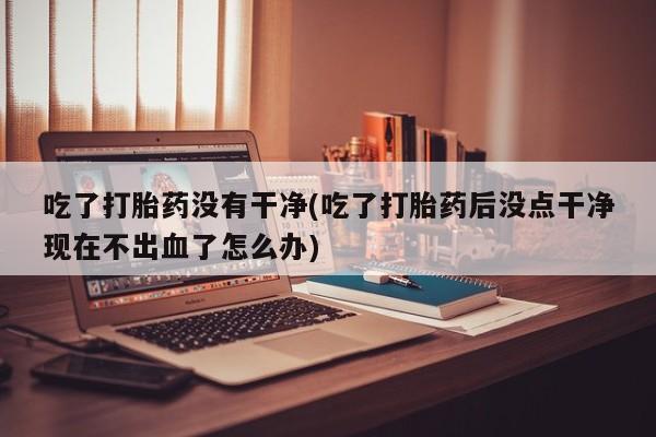 网上如何购买堕胎药吃了打胎药没有干净(吃了打胎药后没点干净现在不出血了怎么办)