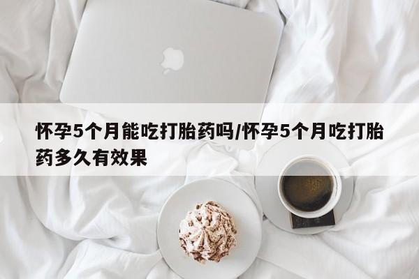 网上如何购买堕胎药怀孕5个月能吃打胎药吗/怀孕5个月吃打胎药多久有效果