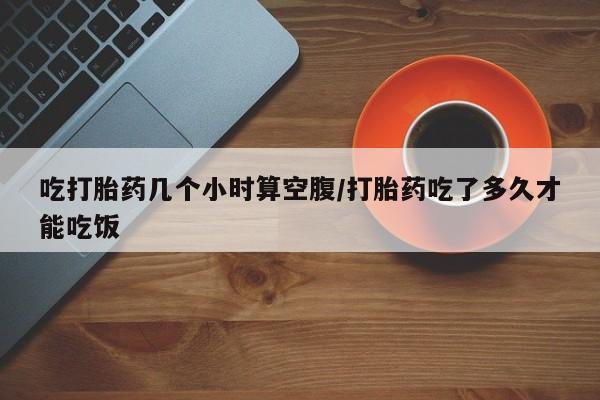 网上如何购买堕胎药吃打胎药几个小时算空腹/打胎药吃了多久才能吃饭