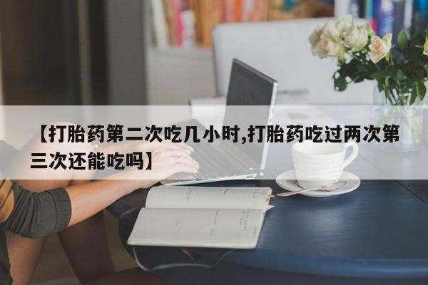 网上如何购买堕胎药【打胎药第二次吃几小时,打胎药吃过两次第三次还能吃吗】