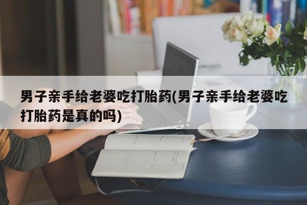 网上如何购买堕胎药男子亲手给老婆吃打胎药(男子亲手给老婆吃打胎药是真的吗)