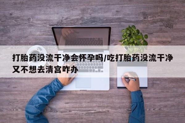 网上如何购买堕胎药打胎药没流干净会怀孕吗/吃打胎药没流干净又不想去清宫咋办