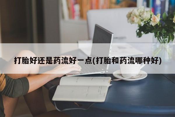 网上如何购买堕胎药打胎好还是药流好一点(打胎和药流哪种好)