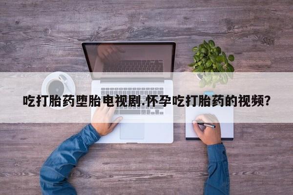 网上如何购买堕胎药吃打胎药堕胎电视剧.怀孕吃打胎药的视频？