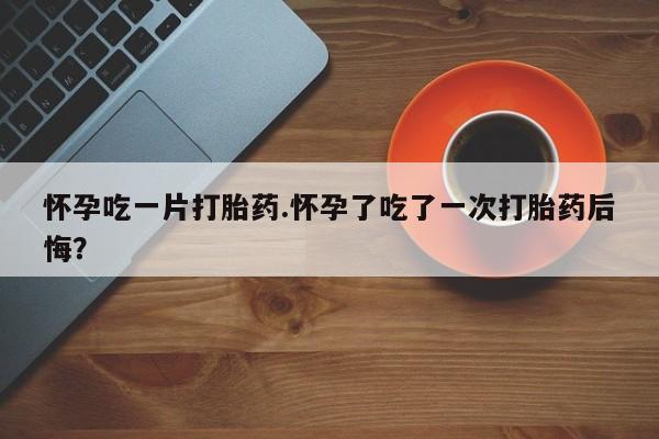 网上如何购买堕胎药怀孕吃一片打胎药.怀孕了吃了一次打胎药后悔？