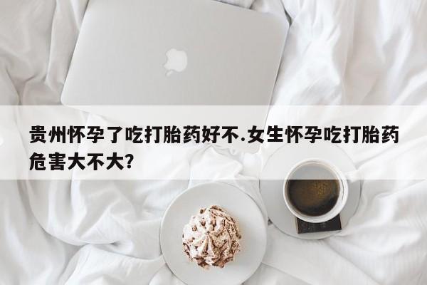 网上如何购买堕胎药贵州怀孕了吃打胎药好不.女生怀孕吃打胎药危害大不大？