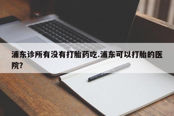 网上如何购买堕胎药浦东诊所有没有打胎药吃.浦东可以打胎的医院？