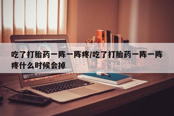 网上如何购买堕胎药吃了打胎药一阵一阵疼/吃了打胎药一阵一阵疼什么时候会掉