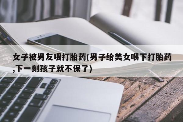 网上如何购买堕胎药女子被男友喂打胎药(男子给美女喂下打胎药,下一刻孩子就不保了)