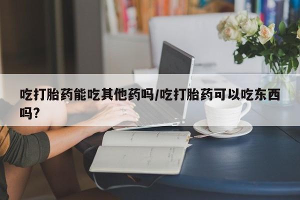 网上如何购买堕胎药吃打胎药能吃其他药吗/吃打胎药可以吃东西吗?