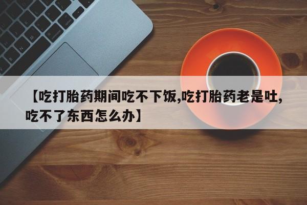 网上如何购买堕胎药【吃打胎药期间吃不下饭,吃打胎药老是吐,吃不了东西怎么办】