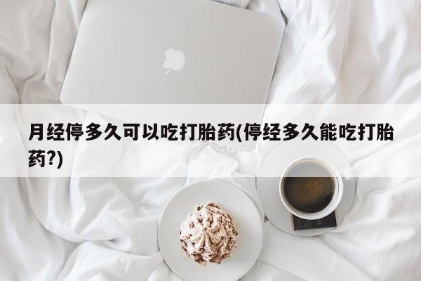 网上如何购买堕胎药月经停多久可以吃打胎药(停经多久能吃打胎药?)