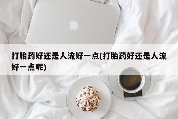 网上如何购买堕胎药打胎药好还是人流好一点(打胎药好还是人流好一点呢)