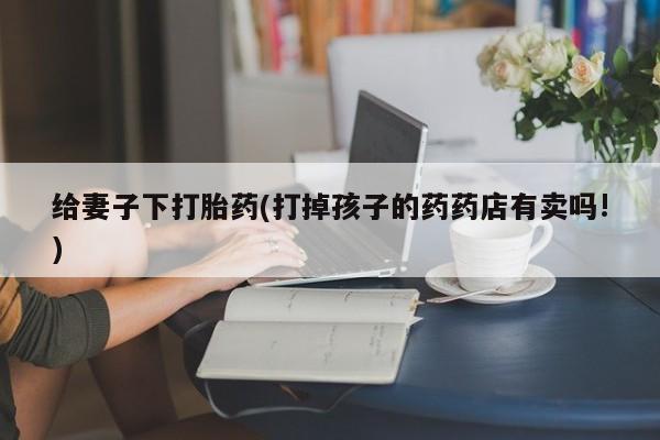 网上如何购买堕胎药给妻子下打胎药(打掉孩子的药药店有卖吗!)