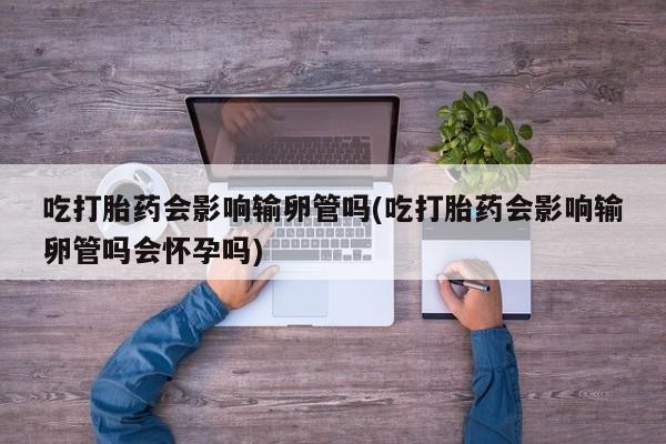 网上如何购买堕胎药吃打胎药会影响输卵管吗(吃打胎药会影响输卵管吗会怀孕吗)
