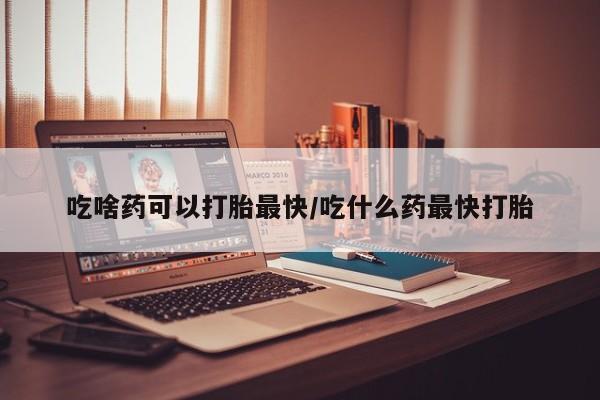 网上如何购买堕胎药吃啥药可以打胎最快/吃什么药最快打胎
