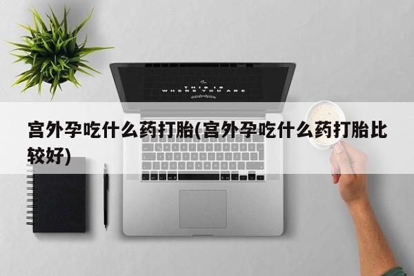 网上如何购买堕胎药宫外孕吃什么药打胎(宫外孕吃什么药打胎比较好)