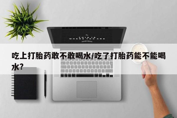 网上如何购买堕胎药吃上打胎药敢不敢喝水/吃了打胎药能不能喝水?