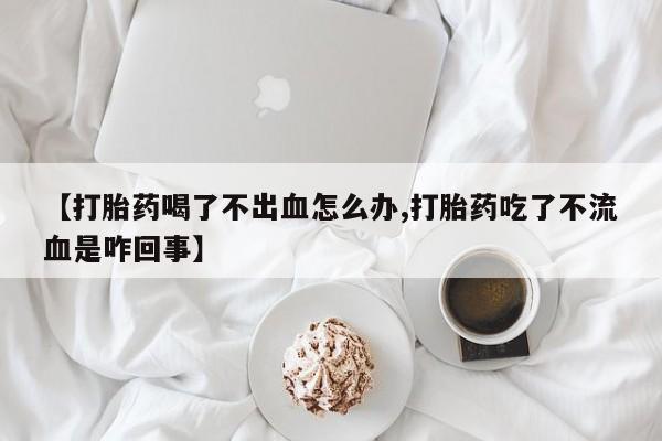 网上如何购买堕胎药【打胎药喝了不出血怎么办,打胎药吃了不流血是咋回事】