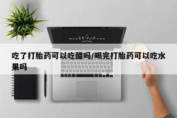 网上如何购买堕胎药吃了打胎药可以吃醋吗/喝完打胎药可以吃水果吗