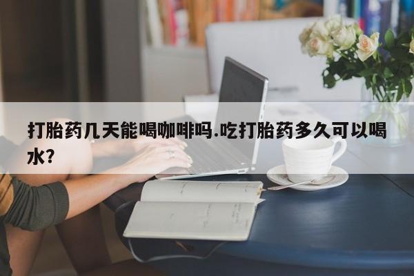 网上如何购买堕胎药打胎药几天能喝咖啡吗.吃打胎药多久可以喝水？