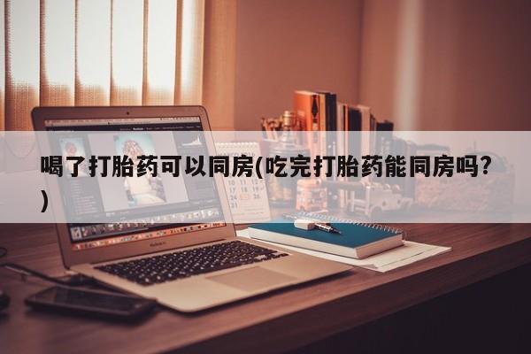 网上如何购买堕胎药喝了打胎药可以同房(吃完打胎药能同房吗?)