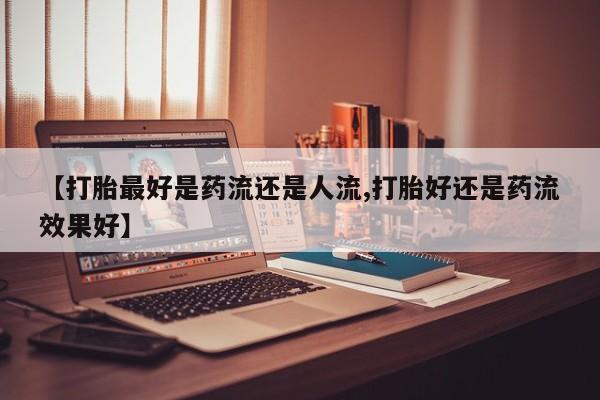 网上如何购买堕胎药【打胎最好是药流还是人流,打胎好还是药流效果好】