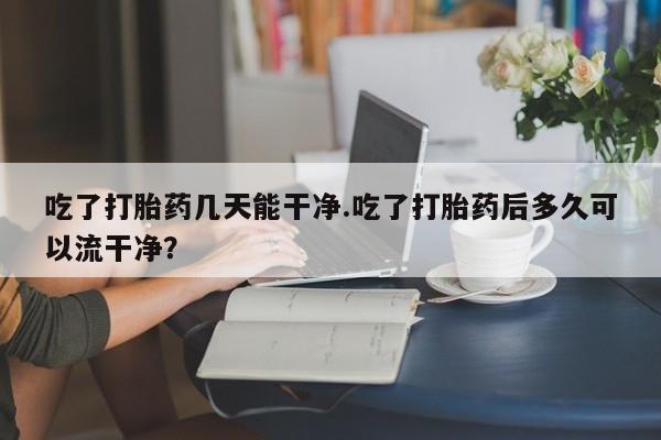 网上如何购买堕胎药吃了打胎药几天能干净.吃了打胎药后多久可以流干净？