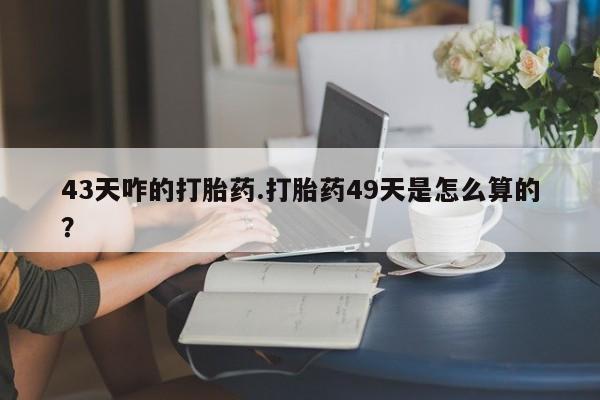 网上如何购买堕胎药43天咋的打胎药.打胎药49天是怎么算的？