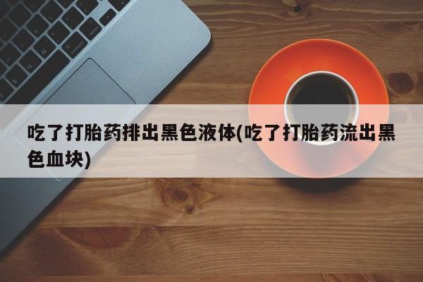 网上如何购买堕胎药吃了打胎药排出黑色液体(吃了打胎药流出黑色血块)