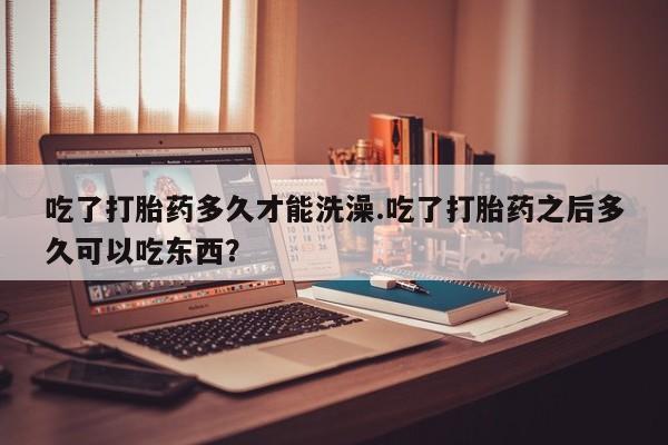 网上如何购买堕胎药吃了打胎药多久才能洗澡.吃了打胎药之后多久可以吃东西？
