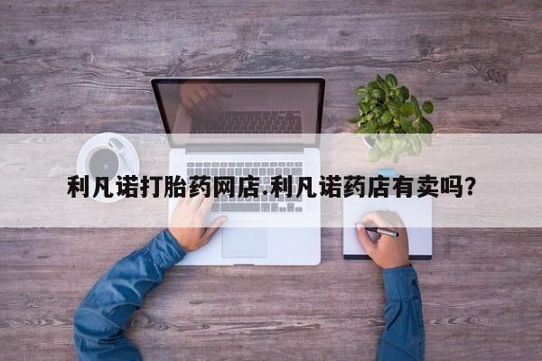 网上如何购买堕胎药利凡诺打胎药网店.利凡诺药店有卖吗？