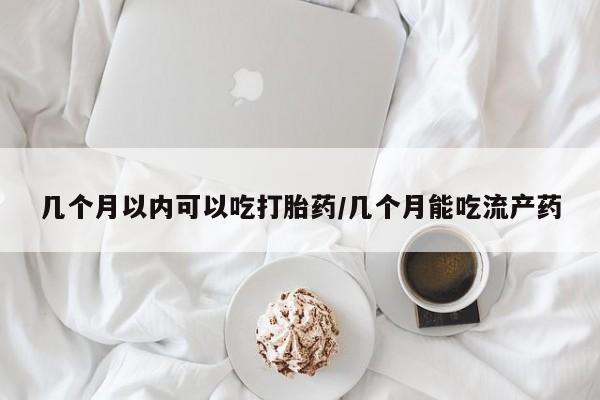 网上如何购买堕胎药几个月以内可以吃打胎药/几个月能吃流产药