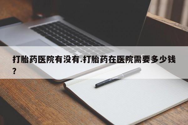 网上如何购买堕胎药打胎药医院有没有.打胎药在医院需要多少钱？