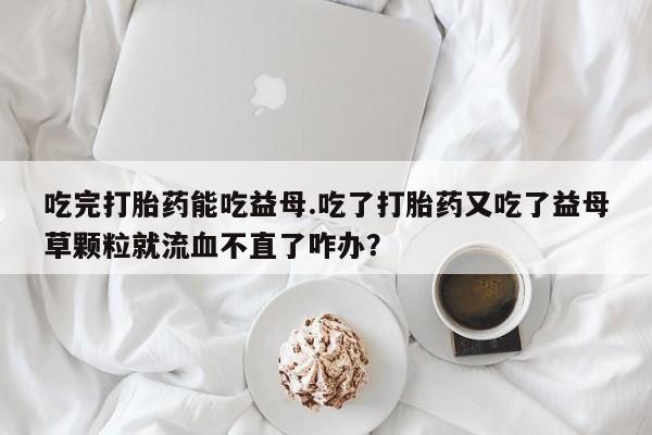网上如何购买堕胎药吃完打胎药能吃益母.吃了打胎药又吃了益母草颗粒就流血不直了咋办？